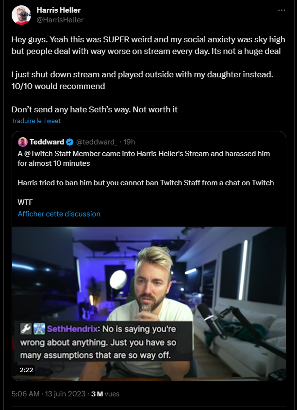 RT de Harris Heller ajoutant "Hey guys. Yeah this was SUPER weird and my social anxiety was sky high but people deal with way worse on stream every day. Its not a huge deal  I just shut down stream and played outside with my daughter instead. 10/10 would recommend  Don’t send any hate Seth’s way. Not worth it"
