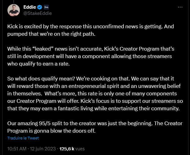 Ed Craven : "Kick is excited by the response this unconfirmed news is getting. And pumped that we’re on the right path.  While this “leaked” news isn’t accurate, Kick’s Creator Program that’s still in development will have a component allowing those streamers who qualify to earn a rate.  So what does qualify mean? We’re cooking on that. We can say that it will reward those with an entrepreneurial spirit and an unwavering belief in themselves.  What’s more, this rate is only one of many components our Creator Program will offer. Kick’s focus is to support our streamers so that they may earn a fantastic living while entertaining their community.  Our amazing 95/5 split to the creator was just the beginning. The Creator Program is gonna blow the doors off."