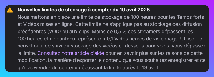 Nouvelles limites de stockage à compter du 19 avril 2025 Nous mettons en place une limite de stockage de 100 heures pour les Temps forts et Vidéos mises en ligne. Cette limite ne s'applique pas au stockage des diffusion précédentes (VOD) ou aux clips. Moins de 0,5 % des streamers dépassent les 100 heures et ce contenu représente < 0,1 % des heures de visionnage. Utilisez le nouvel outil de suivi du stockage des vidéos ci-dessous pour voir si vous dépassez la limite. Consultez notre article d'aide pour en savoir plus sur les raisons de cette modification, la manière d'exporter le contenu que vous souhaitez enregistrer et ce qu'il adviendra du contenu dépassant la limite après le 19 avril.