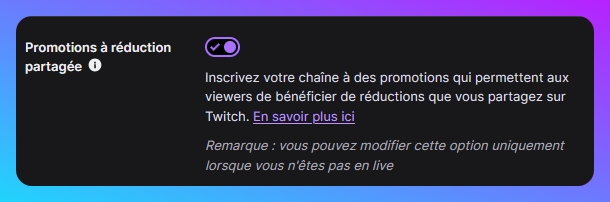 Capture de l'option : Promotions à réduction partagée Inscrivez votre chaîne à des promotions qui permettent aux viewers de bénéficier de réductions que vous partagez sur Twitch. Remarque : vous pouvez modifier cette option uniquement lorsque vous n'êtes pas en live