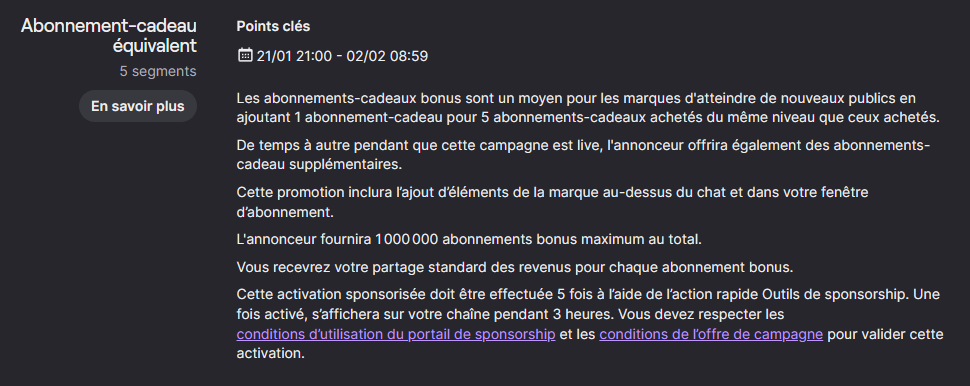 Détails de l'offre : Les abonnements-cadeaux bonus sont un moyen pour les marques d'atteindre de nouveaux publics en ajoutant 1 abonnement-cadeau pour 5 abonnements-cadeaux achetés du même niveau que ceux achetés. De temps à autre pendant que cette campagne est live, l'annonceur offrira également des abonnements-cadeau supplémentaires. Cette promotion inclura l’ajout d’éléments de la marque au-dessus du chat et dans votre fenêtre d’abonnement. L'annonceur fournira 1 000 000 abonnements bonus maximum au total. Vous recevrez votre partage standard des revenus pour chaque abonnement bonus. Cette activation sponsorisée doit être effectuée 5 fois à l’aide de l’action rapide Outils de sponsorship. Une fois activé, s’affichera sur votre chaîne pendant 3 heures. Vous devez respecter les conditions d’utilisation du portail de sponsorship et les conditions de l’offre de campagne pour valider cette activation.